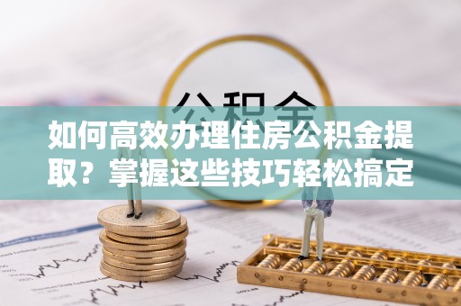 潢川如何高效办理住房公积金提取？掌握这些技巧轻松搞定