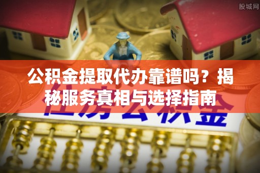 潢川公积金提取代办靠谱吗？揭秘服务真相与选择指南