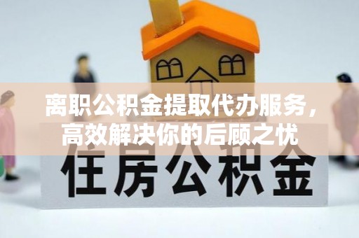 潢川离职公积金提取代办服务，高效解决你的后顾之忧