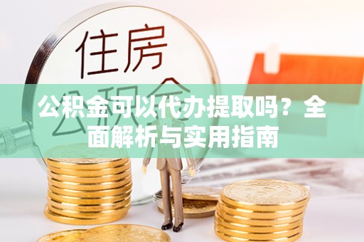潢川公积金可以代办提取吗？全面解析与实用指南