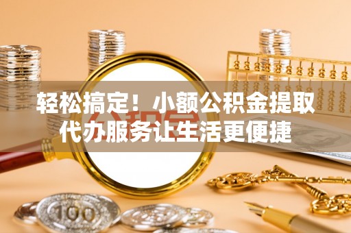 潢川轻松搞定！小额公积金提取代办服务让生活更便捷