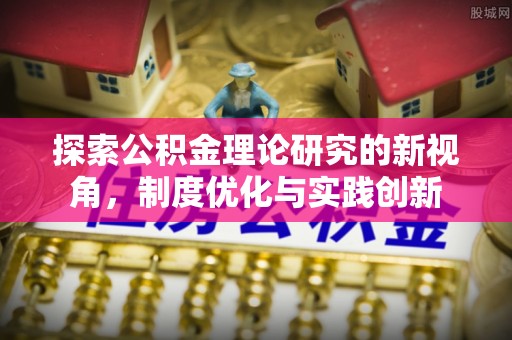 潢川探索公积金理论研究的新视角，制度优化与实践创新
