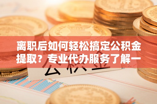 潢川离职后如何轻松搞定公积金提取？专业代办服务了解一下