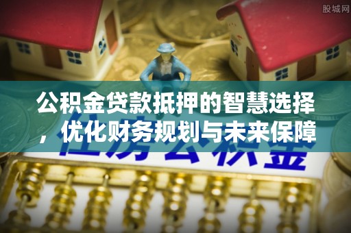 潢川公积金贷款抵押的智慧选择，优化财务规划与未来保障