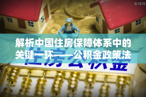 潢川解析中国住房保障体系中的关键一环——公积金政策法规的演变与影响