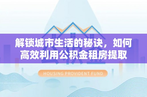 潢川解锁城市生活的秘诀，如何高效利用公积金租房提取
