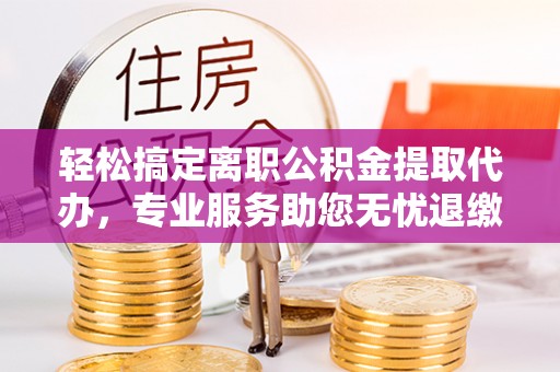 潢川轻松搞定离职公积金提取代办，专业服务助您无忧退缴