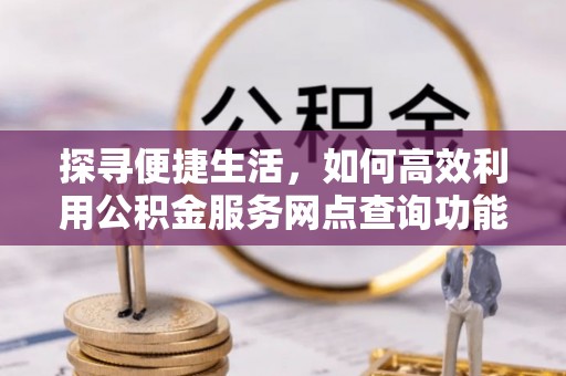 潢川探寻便捷生活，如何高效利用公积金服务网点查询功能