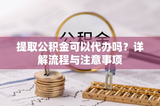 潢川提取公积金可以代办吗？详解流程与注意事项