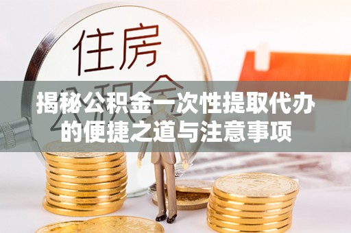 潢川揭秘公积金一次性提取代办的便捷之道与注意事项