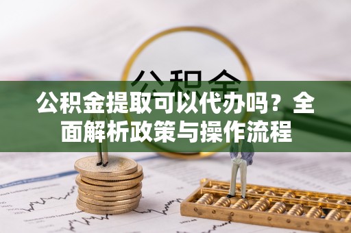 潢川公积金提取可以代办吗？全面解析政策与操作流程