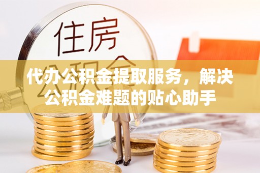 潢川代办公积金提取服务，解决公积金难题的贴心助手