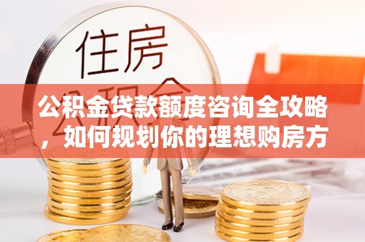 潢川公积金贷款额度咨询全攻略，如何规划你的理想购房方案