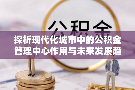潢川探析现代化城市中的公积金管理中心作用与未来发展趋势