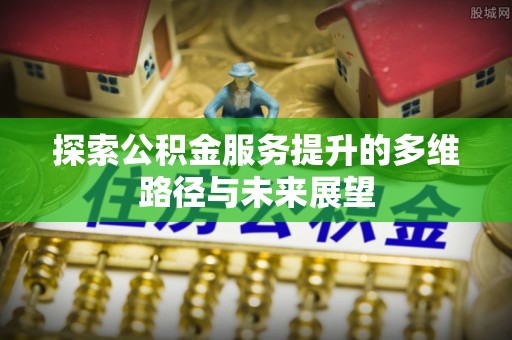 潢川探索公积金服务提升的多维路径与未来展望
