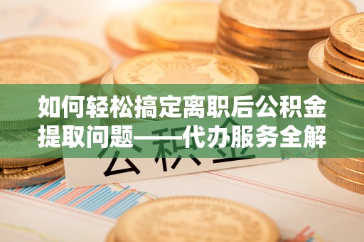 潢川如何轻松搞定离职后公积金提取问题——代办服务全解析