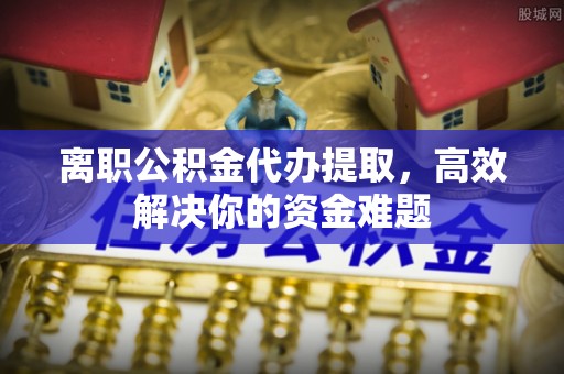 潢川离职公积金代办提取，高效解决你的资金难题