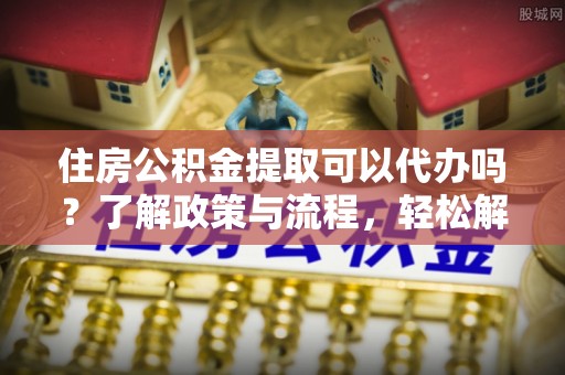 潢川住房公积金提取可以代办吗？了解政策与流程，轻松解决疑惑