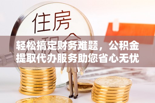 潢川轻松搞定财务难题，公积金提取代办服务助您省心无忧