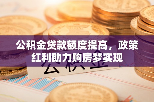 潢川公积金贷款额度提高，政策红利助力购房梦实现