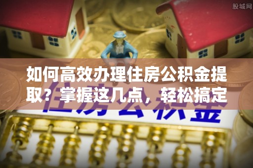 潢川如何高效办理住房公积金提取？掌握这几点，轻松搞定！