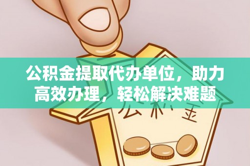 潢川公积金提取代办单位，助力高效办理，轻松解决难题