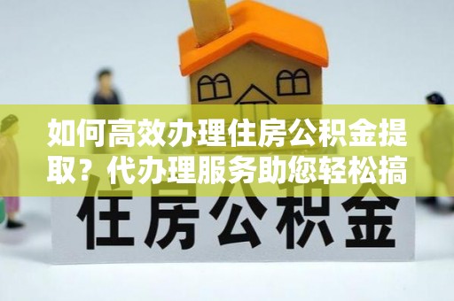 潢川如何高效办理住房公积金提取？代办理服务助您轻松搞定