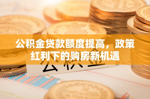 潢川公积金贷款额度提高，政策红利下的购房新机遇
