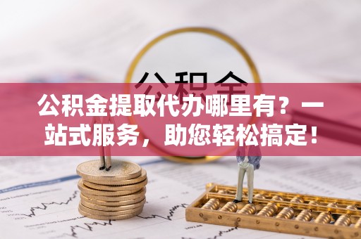 潢川公积金提取代办哪里有？一站式服务，助您轻松搞定！