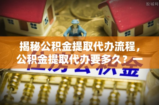 潢川揭秘公积金提取代办流程，公积金提取代办要多久？一文读懂