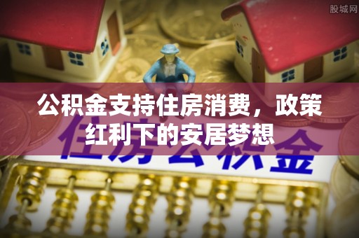 潢川公积金支持住房消费，政策红利下的安居梦想