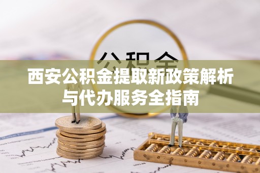 潢川西安公积金提取新政策解析与代办服务全指南