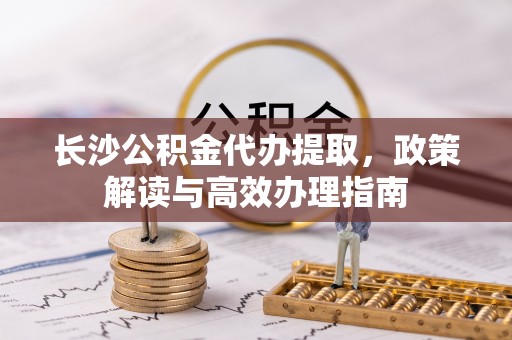 潢川长沙公积金代办提取，政策解读与高效办理指南