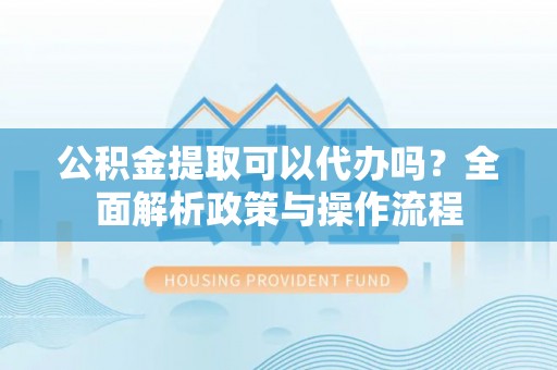 潢川公积金提取可以代办吗？全面解析政策与操作流程