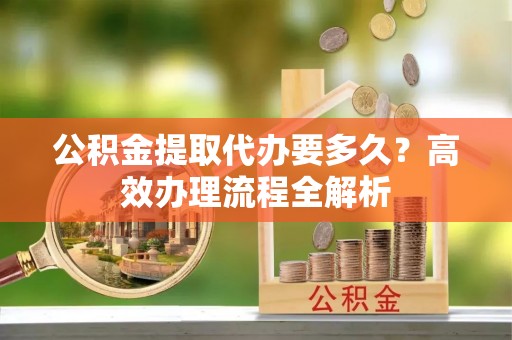 潢川公积金提取代办要多久？高效办理流程全解析