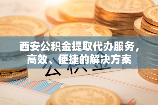 潢川西安公积金提取代办服务，高效、便捷的解决方案