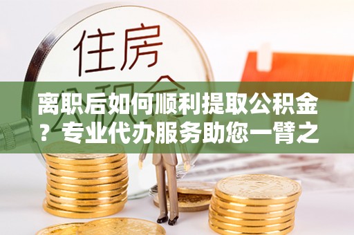 潢川离职后如何顺利提取公积金？专业代办服务助您一臂之力