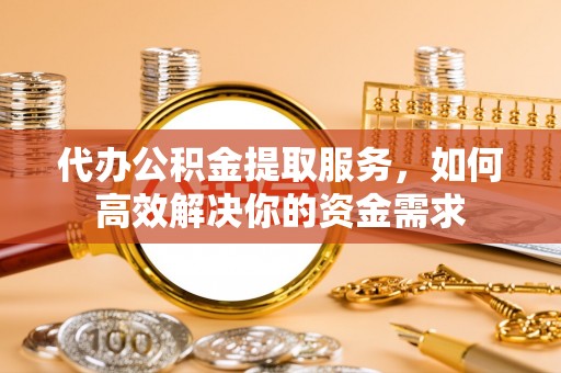 潢川代办公积金提取服务，如何高效解决你的资金需求
