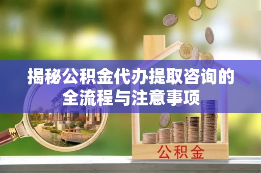 潢川揭秘公积金代办提取咨询的全流程与注意事项