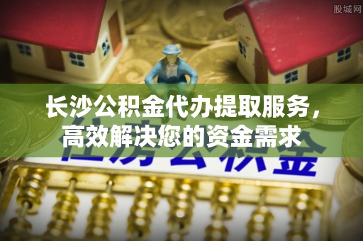 潢川长沙公积金代办提取服务，高效解决您的资金需求