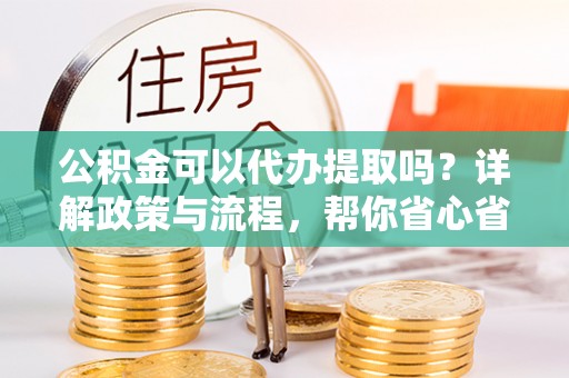 潢川公积金可以代办提取吗？详解政策与流程，帮你省心省力