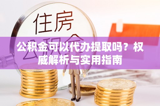 潢川公积金可以代办提取吗？权威解析与实用指南