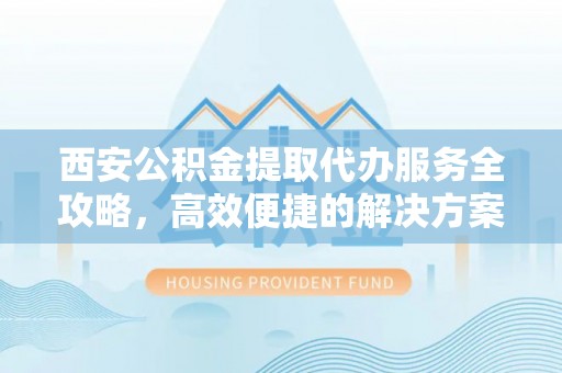 潢川西安公积金提取代办服务全攻略，高效便捷的解决方案