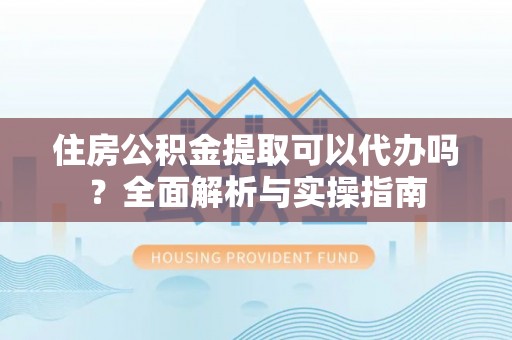 潢川住房公积金提取可以代办吗？全面解析与实操指南