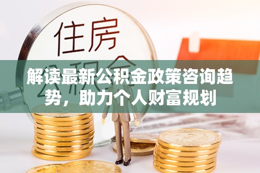 潢川解读最新公积金政策咨询趋势，助力个人财富规划