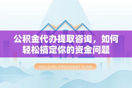 潢川公积金代办提取咨询，如何轻松搞定你的资金问题