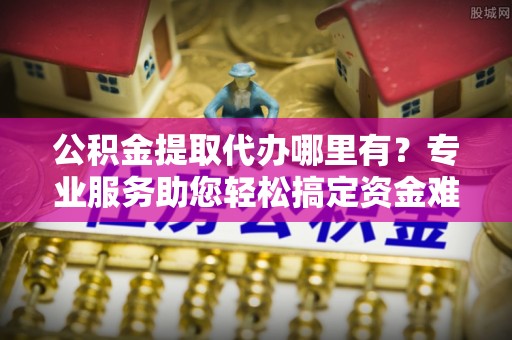 潢川公积金提取代办哪里有？专业服务助您轻松搞定资金难题