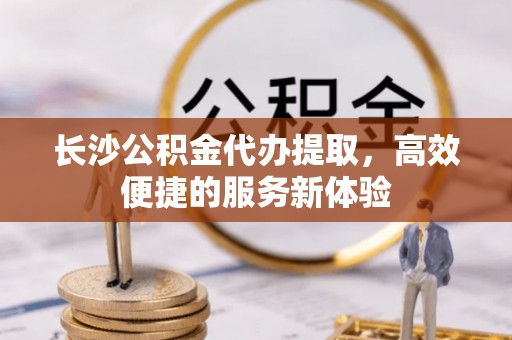 潢川长沙公积金代办提取，高效便捷的服务新体验