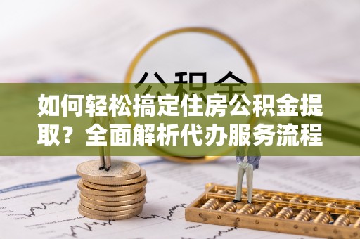 潢川如何轻松搞定住房公积金提取？全面解析代办服务流程与优势