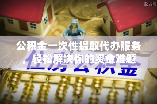 潢川公积金一次性提取代办服务，轻松解决你的资金难题